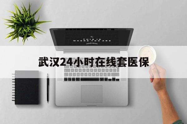长兴武汉24小时在线套医保的最新政策(2025年长兴武汉24小时在线套医保微信分享)